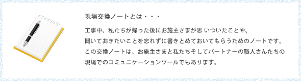 現場交換ノートとは・・・
工事中、私たちが帰った後にお施主さまが思 いついたことや、
聞いておきたいことを忘れずに書きとめておいてもらうためのノートです。
この交換ノートは、お施主さまと私たちそしてパートナーの職人さんたちの
現場でのコミュニケーションツールでもあります。